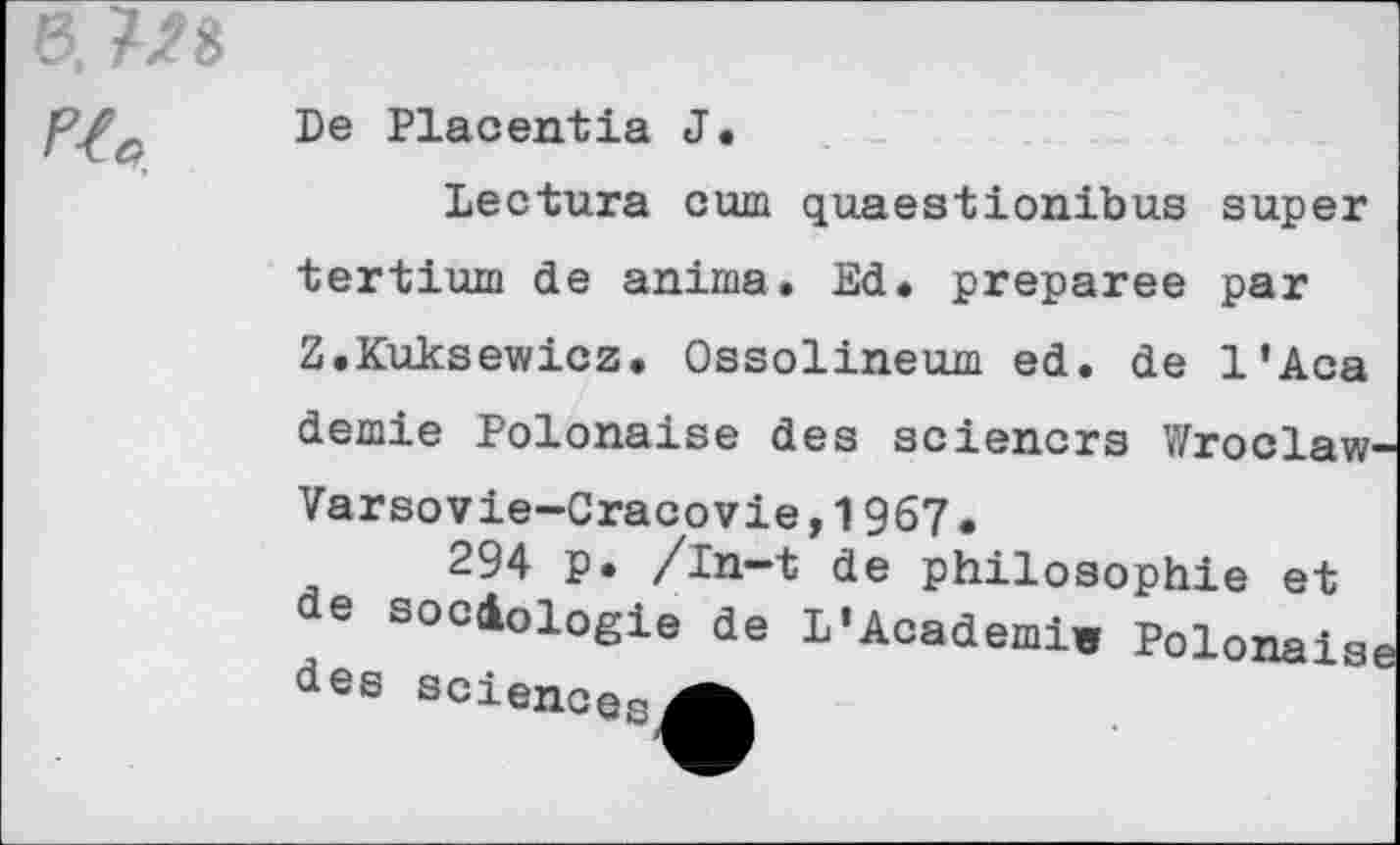 ﻿%
De Placentia J.
Dectura cum quaestionibus super tertium de anima. Ed. préparée par Z.Kuksewicz. Ossolineum ed. de l’Aca demie Polonaise des sciencrs Wroclaw' Varsovie-Cracovie,1967.
294 p. /in—t de philosophie et de sociologie de L'Acadeni. Polonais, dee soienoesA